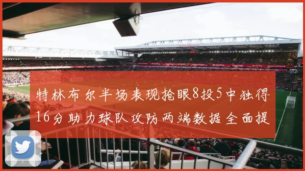 特林布尔半场表现抢眼8投5中独得16分助力球队攻防两端数据全面提升
