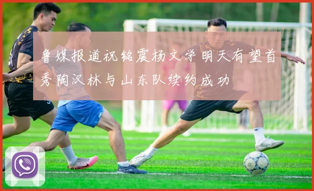 鲁媒报道祝铭震杨文学明天有望首秀陶汉林与山东队续约成功