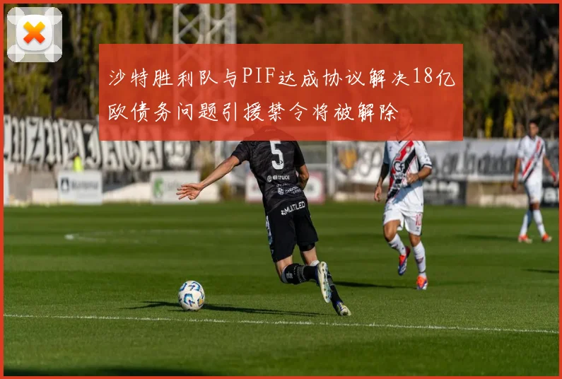 沙特胜利队与PIF达成协议解决18亿欧债务问题引援禁令将被解除