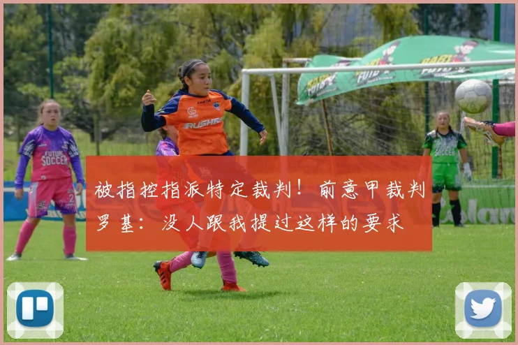 被指控指派特定裁判！前意甲裁判罗基：没人跟我提过这样的要求