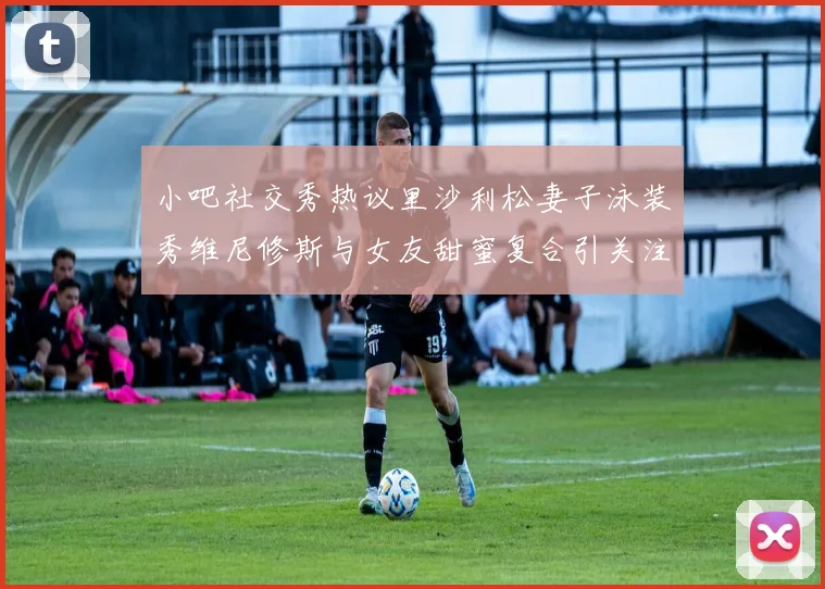 小吧社交秀热议里沙利松妻子泳装秀维尼修斯与女友甜蜜复合引关注