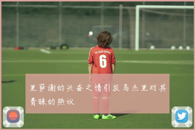 里萨谢的兴奋之情引发乌杰里对其青睐的热议