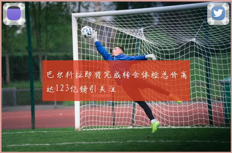 巴尔科拉即将完成转会体检总价高达123亿镑引关注