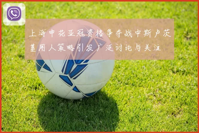 上海申花亚冠资格争夺战中斯卢茨基用人策略引发广泛讨论与关注