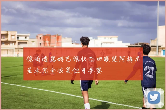 德尚透露姆巴佩状态回暖楚阿梅尼虽未完全恢复但可参赛