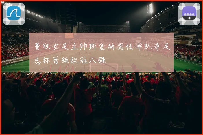 曼联女足主帅斯金纳离任率队夺足总杯晋级欧冠八强