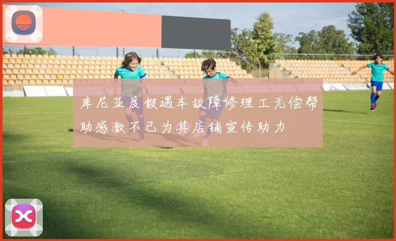 库尼亚度假遇车故障修理工无偿帮助感激不已为其店铺宣传助力