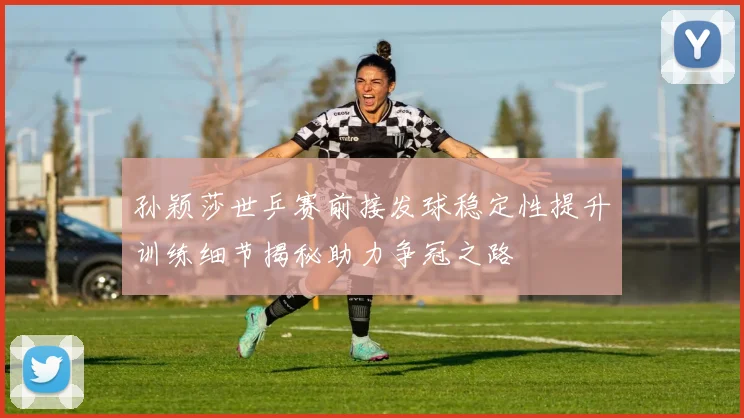 孙颖莎世乒赛前接发球稳定性提升训练细节揭秘助力争冠之路