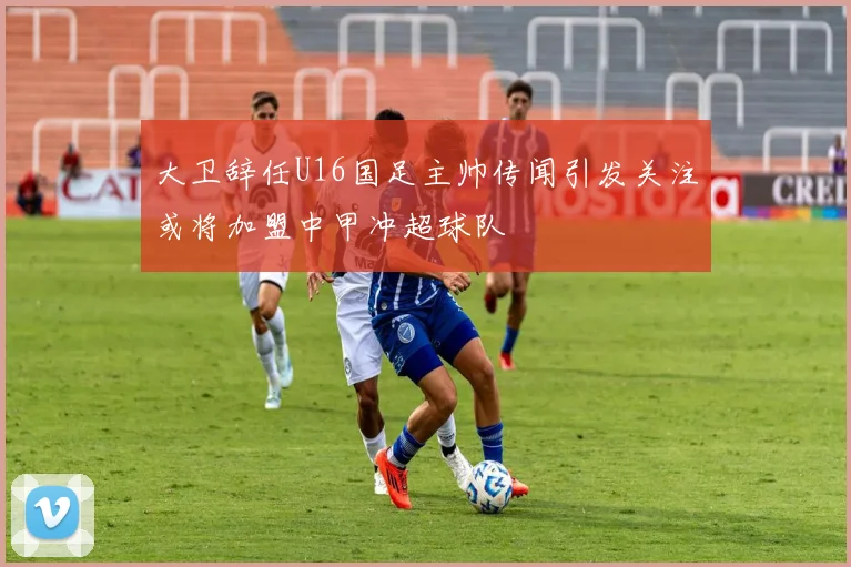 大卫辞任U16国足主帅传闻引发关注或将加盟中甲冲超球队